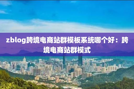 zblog跨境电商站群模板系统哪个好:跨境电商站群模式